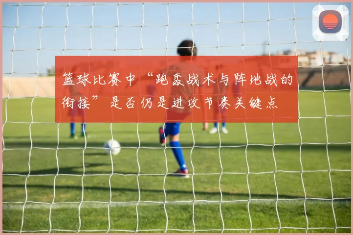 篮球比赛中“跑轰战术与阵地战的衔接”是否仍是进攻节奏关键点